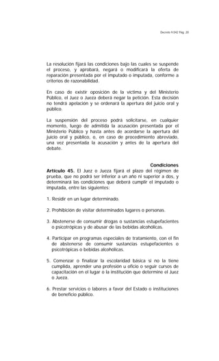 Decreto 9.042 Pág. 20
La resolución fijará las condiciones bajo las cuales se suspende
el proceso, y aprobará, negará o modificará la oferta de
reparación presentada por el imputado o imputada, conforme a
criterios de razonabilidad.
En caso de existir oposición de la víctima y del Ministerio
Público, el Juez o Jueza deberá negar la petición. Esta decisión
no tendrá apelación y se ordenará la apertura del juicio oral y
público.
La suspensión del proceso podrá solicitarse, en cualquier
momento, luego de admitida la acusación presentada por el
Ministerio Público y hasta antes de acordarse la apertura del
juicio oral y público, o, en caso de procedimiento abreviado,
una vez presentada la acusación y antes de la apertura del
debate.
Condiciones
Artículo 45. El Juez o Jueza fijará el plazo del régimen de
prueba, que no podrá ser inferior a un año ni superior a dos, y
determinará las condiciones que deberá cumplir el imputado o
imputada, entre las siguientes:
1. Residir en un lugar determinado.
2. Prohibición de visitar determinados lugares o personas.
3. Abstenerse de consumir drogas o sustancias estupefacientes
o psicotrópicas y de abusar de las bebidas alcohólicas.
4. Participar en programas especiales de tratamiento, con el fin
de abstenerse de consumir sustancias estupefacientes o
psicotrópicas o bebidas alcohólicas.
5. Comenzar o finalizar la escolaridad básica si no la tiene
cumplida, aprender una profesión u oficio o seguir cursos de
capacitación en el lugar o la institución que determine el Juez
o Jueza.
6. Prestar servicios o labores a favor del Estado o instituciones
de beneficio público.
 