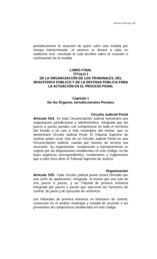 Decreto 9.042 Pág. 200
periódicamente la situación de quien sufre una medida por
tiempo indeterminado; el examen se llevará a cabo en
audiencia oral, concluida la cual decidirá sobre la cesación o
continuación de la medida.
LIBRO FINAL
TÍTULO I
DE LA ORGANIZACIÓN DE LOS TRIBUNALES, DEL
MINISTERIO PÚBLICO Y DE LA DEFENSA PÚBLICA PARA
LA ACTUACIÓN EN EL PROCESO PENAL
Capítulo I
De los Órganos Jurisdiccionales Penales
Circuito Judicial Penal
Artículo 504. En toda Circunscripción Judicial funcionará una
organización jurisdiccional y administrativa, integrada por los
jueces o juezas penales con competencia en todo el territorio
del Estado o en uno o más municipios del mismo, que se
denominará Circuito Judicial Penal. El Tribunal Supremo de
Justicia podrá crear más de un Circuito Judicial Penal en una
Circunscripción Judicial, cuando por razones de servicio sea
necesario. Su organización, composición y funcionamiento se
regirán por las disposiciones establecidas en este Código, en las
leyes orgánicas correspondientes, resoluciones y reglamentos
que a tales fines dicte el Tribunal Supremo de Justicia.
Organización
Artículo 505. Cada circuito judicial penal estará formado por
una corte de apelaciones, integrada, al menos por una sala de
tres jueces o juezas, y un Tribunal de primera instancia
integrado por jueces o juezas que ejercerán las funciones de
control, de juicio y de ejecución de sentencia.
Los tribunales de primera instancia en funciones de control,
conocerán en el ámbito municipal y estadal de acuerdo a las
previsiones de competencia establecidas en este Código.
 