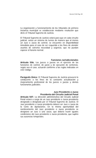 Decreto 9.042 Pág. 201
La organización y funcionamiento de los tribunales de primera
instancia municipal se establecerán mediante resolución que
dicte el Tribunal Supremo de Justicia.
El Tribunal Supremo de Justicia velará para que en cada circuito
judicial, exista un sistema de turnos de manera que al menos
un Juez o Jueza de control, se encuentre en disponibilidad
inmediata para el caso de ser requerido a los fines de atender
asuntos de extrema necesidad y urgencia, que no puedan
esperar el horario normal.
Funciones Jurisdiccionales
Artículo 506. Los jueces o juezas en el ejercicio de las
funciones de control, de juicio y de ejecución de sentencia,
según sea el caso, actuarán conforme a las reglas indicadas en
este Código.
Parágrafo Único: El Tribunal Supremo de Justicia proveerá lo
conducente a los fines de la constante actualización y
mejoramiento profesional de los jueces o juezas y demás
funcionarios judiciales.
Juez Presidente o Jueza
Presidenta del Circuito Judicial Penal
Artículo 507. La dirección administrativa del Circuito Judicial
Penal estará a cargo de un Juez presidente o Jueza presidenta
designado o designada por el Tribunal Supremo de Justicia. El
Juez presidente o Jueza presidenta deberá ser Juez o Jueza de
la Corte de Apelaciones. En la misma oportunidad del
nombramiento del Juez presidente o Jueza presidenta se
designará un Juez o una Jueza, que deberá reunir iguales
condiciones del Juez presidente o Jueza presidenta, que suplirá
sus ausencias temporales.
 