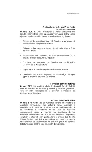 Decreto 9.042 Pág. 202
Atribuciones del Juez Presidente
o Jueza Presidenta
Artículo 508. El Juez presidente o Jueza presidenta del
Circuito, sin interferir en la autonomía y jerarquía de los jueces
o juezas, tendrá las atribuciones administrativas siguientes:
1. Supervisar la administración del Circuito y proponer el
nombramiento del personal auxiliar.
2. Dirigirse a los jueces o juezas del Circuito sólo a fines
administrativos.
3. Supervisar el funcionamiento del sistema de distribución de
causas, a fin de asegurar su equidad.
4. Coordinar las relaciones del Circuito con la Dirección
Ejecutiva de la Magistratura.
5. Representar al Circuito ante las instituciones públicas.
6. Las demás que le sean asignadas en este Código, las leyes
y por el Tribunal Supremo de Justicia.
Servicios administrativos
Artículo 509. Los servicios administrativos del Circuito Judicial
Penal se dividirán en servicios judiciales y servicios generales,
cuya dirección corresponderá al Director o Directora de
Servicios Administrativos.
Secretarios o Secretarias
Artículo 510. Cada Sala de Audiencia tendrá un secretario o
secretaria permanente, que actuará como secretario o
secretaria del tribunal en los juicios que se realicen en ella. A
los secretarios o secretarias de las Salas de Audiencia
corresponderá copiar y refrendar las decisiones de los
tribunales constituidos en la Sala de Audiencia respectiva;
cumplirán con la atribución que le asigna el artículo 350 de este
Código. Se dispondrá de los secretarios o secretarias necesarios
para refrendar las decisiones de los jueces o juezas en ejercicio
de la función de control o de ejecución de sentencia.
 