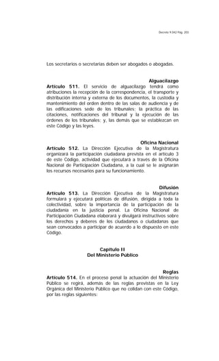 Decreto 9.042 Pág. 203
Los secretarios o secretarias deben ser abogados o abogadas.
Alguacilazgo
Artículo 511. El servicio de alguacilazgo tendrá como
atribuciones la recepción de la correspondencia, el transporte y
distribución interna y externa de los documentos, la custodia y
mantenimiento del orden dentro de las salas de audiencia y de
las edificaciones sede de los tribunales; la práctica de las
citaciones, notificaciones del tribunal y la ejecución de las
órdenes de los tribunales; y, las demás que se establezcan en
este Código y las leyes.
Oficina Nacional
Artículo 512. La Dirección Ejecutiva de la Magistratura
organizará la participación ciudadana prevista en el artículo 3
de este Código, actividad que ejecutará a través de la Oficina
Nacional de Participación Ciudadana, a la cual se le asignarán
los recursos necesarios para su funcionamiento.
Difusión
Artículo 513. La Dirección Ejecutiva de la Magistratura
formulará y ejecutará políticas de difusión, dirigida a toda la
colectividad, sobre la importancia de la participación de la
ciudadanía en la justicia penal. La Oficina Nacional de
Participación Ciudadana elaborará y divulgará instructivos sobre
los derechos y deberes de los ciudadanos o ciudadanas que
sean convocados a participar de acuerdo a lo dispuesto en este
Código.
Capítulo II
Del Ministerio Público
Reglas
Artículo 514. En el proceso penal la actuación del Ministerio
Público se regirá, además de las reglas previstas en la Ley
Orgánica del Ministerio Público que no colidan con este Código,
por las reglas siguientes:
 