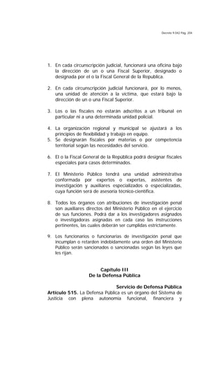 Decreto 9.042 Pág. 204
1. En cada circunscripción judicial, funcionará una oficina bajo
la dirección de un o una Fiscal Superior, designado o
designada por el o la Fiscal General de la Republica.
2. En cada circunscripción judicial funcionará, por lo menos,
una unidad de atención a la víctima, que estará bajo la
dirección de un o una Fiscal Superior.
3. Los o las fiscales no estarán adscritos a un tribunal en
particular ni a una determinada unidad policial.
4. La organización regional y municipal se ajustará a los
principios de flexibilidad y trabajo en equipo.
5. Se designarán fiscales por materias o por competencia
territorial según las necesidades del servicio.
6. El o la Fiscal General de la República podrá designar fiscales
especiales para casos determinados.
7. EI Ministerio Público tendrá una unidad administrativa
conformada por expertos o expertas, asistentes de
investigación y auxiliares especializados o especializadas,
cuya función será de asesoría técnico-científica.
8. Todos los órganos con atribuciones de investigación penal
son auxiliares directos del Ministerio Público en el ejercicio
de sus funciones. Podrá dar a los investigadores asignados
o investigadoras asignadas en cada caso las instrucciones
pertinentes, las cuales deberán ser cumplidas estrictamente.
9. Los funcionarios o funcionarias de investigación penal que
incumplan o retarden indebidamente una orden del Ministerio
Público serán sancionados o sancionadas según las leyes que
les rijan.
Capítulo III
De la Defensa Pública
Servicio de Defensa Pública
Artículo 515. La Defensa Pública es un órgano del Sistema de
Justicia con plena autonomía funcional, financiera y
 