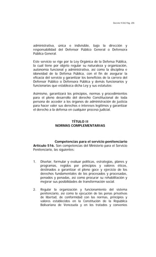 Decreto 9.042 Pág. 205
administrativa, única e indivisible, bajo la dirección y
responsabilidad del Defensor Público General o Defensora
Pública General.
Este servicio se rige por la Ley Orgánica de la Defensa Pública,
la cual tiene por objeto regular su naturaleza y organización,
autonomía funcional y administrativa, así como la disciplina e
idoneidad de la Defensa Pública, con el fin de asegurar la
eficacia del servicio y garantizar los beneficios de la carrera del
Defensor Público o Defensora Pública y demás funcionarios y
funcionarias que establezca dicha Ley y sus estatutos:
Asimismo, garantizará los principios, normas y procedimientos
para el pleno desarrollo del derecho Constitucional de toda
persona de acceder a los órganos de administración de justicia
para hacer valer sus derechos e intereses legítimos y garantizar
el derecho a la defensa en cualquier proceso judicial.
TÍTULO II
NORMAS COMPLEMENTARIAS
Competencias para el servicio penitenciario
Artículo 516. Son competencias del Ministerio para el Servicio
Penitenciario, las siguientes:
1. Diseñar, formular y evaluar políticas, estrategias, planes y
programas, regidos por principios y valores éticos,
destinados a garantizar el pleno goce y ejercicio de los
derechos fundamentales de los procesados y procesadas,
penados y penadas, así como procurar su rehabilitación y
mejorar sus posibilidades de transformación social.
2. Regular la organización y funcionamiento del sistema
penitenciario, así como la ejecución de las penas privativas
de libertad, de conformidad con las normas, principios y
valores establecidos en la Constitución de la República
Bolivariana de Venezuela y en los tratados y convenios
 