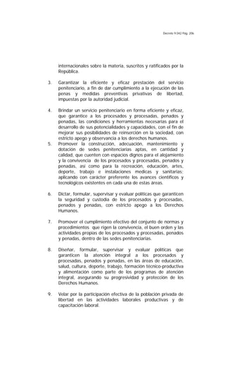 Decreto 9.042 Pág. 206
internacionales sobre la materia, suscritos y ratificados por la
República.
3. Garantizar la eficiente y eficaz prestación del servicio
penitenciario, a fin de dar cumplimiento a la ejecución de las
penas y medidas preventivas privativas de libertad,
impuestas por la autoridad judicial.
4. Brindar un servicio penitenciario en forma eficiente y eficaz,
que garantice a los procesados y procesadas, penados y
penadas, las condiciones y herramientas necesarias para el
desarrollo de sus potencialidades y capacidades, con el fin de
mejorar sus posibilidades de reinserción en la sociedad, con
estricto apego y observancia a los derechos humanos.
5. Promover la construcción, adecuación, mantenimiento y
dotación de sedes penitenciarias aptas, en cantidad y
calidad, que cuenten con espacios dignos para el alojamiento
y la convivencia de los procesados y procesadas, penados y
penadas, así como para la recreación, educación, artes,
deporte, trabajo e instalaciones medicas y sanitarias;
aplicando con carácter preferente los avances científicos y
tecnológicos existentes en cada una de estas áreas.
6. Dictar, formular, supervisar y evaluar políticas que garanticen
la seguridad y custodia de los procesados y procesadas,
penados y penadas, con estricto apego a los Derechos
Humanos.
7. Promover el cumplimiento efectivo del conjunto de normas y
procedimientos que rigen la convivencia, el buen orden y las
actividades propias de los procesados y procesadas, penados
y penadas, dentro de las sedes penitenciarias.
8. Diseñar, formular, supervisar y evaluar políticas que
garanticen la atención integral a los procesados y
procesadas, penados y penadas, en las áreas de educación,
salud, cultura, deporte, trabajo, formación técnico-productiva
y alimentación como parte de los programas de atención
integral, asegurando su progresividad y protección de los
Derechos Humanos.
9. Velar por la participación efectiva de la población privada de
libertad en las actividades laborales productivas y de
capacitación laboral.
 