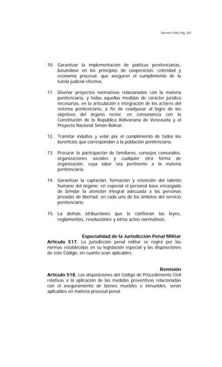 Decreto 9.042 Pág. 207
10. Garantizar la implementación de políticas penitenciarias,
basándose en los principios de cooperación, celeridad y
economía procesal, que aseguren el cumplimiento de la
tutela judicial efectiva.
11. Diseñar proyectos normativos relacionados con la materia
penitenciaria, y todas aquellas medidas de carácter jurídico
necesarias, en la articulación e integración de los actores del
sistema penitenciario, a fin de coadyuvar al logro de los
objetivos del órgano rector, en consonancia con la
Constitución de la República Bolivariana de Venezuela y el
Proyecto Nacional Simón Bolívar.
12. Tramitar indultos y velar por el cumplimiento de todos los
beneficios que correspondan a la población penitenciaria.
13. Procurar la participación de familiares, consejos comunales,
organizaciones sociales y cualquier otra forma de
organización, cuya labor sea pertinente a la materia
penitenciaria.
14. Garantizar la captación, formación y retención del talento
humano del órgano; en especial el personal base encargado
de brindar la atención integral adecuada a las personas
privadas de libertad, en cada uno de los ámbitos del servicio
penitenciario.
15. La demás atribuciones que le confieran las leyes,
reglamentos, resoluciones y otros actos normativos.
Especialidad de la Jurisdicción Penal Militar
Artículo 517. La jurisdicción penal militar se regirá por las
normas establecidas en su legislación especial y las disposiciones
de este Código, en cuanto sean aplicables.
Remisión
Artículo 518. Las disposiciones del Código de Procedimiento Civil
relativas a la aplicación de las medidas preventivas relacionadas
con el aseguramiento de bienes muebles e inmuebles, serán
aplicables en materia procesal penal.
 