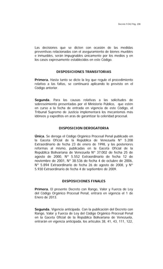 Decreto 9.042 Pág. 208
Las decisiones que se dicten con ocasión de las medidas
preventivas relacionadas con el aseguramiento de bienes muebles
e inmuebles, serán impugnables únicamente por los medios y en
los casos expresamente establecidos en este Código.
DISPOSICIONES TRANSITORIAS
Primera. Hasta tanto se dicte la ley que regule el procedimiento
relativo a las faltas, se continuará aplicando lo previsto en el
Código anterior.
Segunda. Para las causas relativas a las solicitudes de
sobreseimiento presentadas por el Ministerio Público, que estén
en curso a la fecha de entrada en vigencia de este Código, el
Tribunal Supremo de Justicia implementará los mecanismos más
idóneos y expeditos en aras de garantizar la celeridad procesal.
DISPOSICION DEROGATORIA
Única. Se deroga el Código Orgánico Procesal Penal publicado en
la Gaceta Oficial de la República de Venezuela Nº 5.208
Extraordinario de fecha 23 de enero de 1998, y las posteriores
reformas al mismo, publicadas en la Gaceta Oficial de la
República Bolivariana de Venezuela Nº 37.002 de fecha 25 de
agosto de 2000, Nº 5.552 Extraordinario de fecha 12 de
noviembre de 2001, Nº 38.536 de fecha 4 de octubre de 2006,
Nº 5.894 Extraordinario de fecha 26 de agosto de 2008, y Nº
5.930 Extraordinario de fecha 4 de septiembre de 2009.
DISPOSICIONES FINALES
Primera. El presente Decreto con Rango, Valor y Fuerza de Ley
del Código Orgánico Procesal Penal, entrará en vigencia el 1 de
Enero de 2013.
Segunda. Vigencia anticipada. Con la publicación del Decreto con
Rango, Valor y Fuerza de Ley del Código Orgánico Procesal Penal
en la Gaceta Oficial de la República Bolivariana de Venezuela,
entrarán en vigencia anticipada, los artículos 38, 41, 43, 111, 122,
 