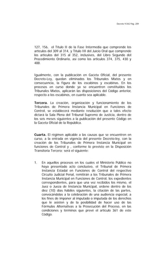 Decreto 9.042 Pág. 209
127, 156, el Título II de la Fase Intermedia que comprende los
artículos del 309 al 314, y Título III del Juicio Oral que comprende
los artículos del 315 al 352, inclusives, del Libro Segundo del
Procedimiento Ordinario, así como los artículos 374, 375, 430 y
488.
Igualmente, con la publicación en Gaceta Oficial, del presente
Decreto-Ley, quedan eliminados los Tribunales Mixtos y en
consecuencia, la figura de los escabinos y escabinas. En los
procesos en curso donde ya se encuentren constituidos los
Tribunales Mixtos, aplicarán las disposiciones del Código anterior,
respecto a los escabinos, en cuanto sea aplicable.
Tercera. La creación, organización y funcionamiento de los
Tribunales de Primera Instancia Municipal en Funciones de
Control, se establecerá mediante resolución que a tales efecto
dictará la Sala Plena del Tribunal Supremo de Justicia, dentro de
los seis meses siguientes a la publicación del presente Código en
la Gaceta Oficial de la República.
Cuarta. El régimen aplicable a las causas que se encuentren en
curso, a la entrada en vigencia del presente Decreto-ley, con la
creación de los Tribunales de Primera Instancia Municipal en
funciones de Control y , conforme lo previsto en la Disposición
Transitoria Tercera; será el siguiente:
1. En aquellos procesos en los cuales el Ministerio Público no
haya presentado acto conclusivo, el Tribunal de Primera
Instancia Estadal en Funciones de Control del respectivo
Circuito Judicial Penal, remitirán a los Tribunales de Primera
Instancia Municipal en Funciones de Control, los expedientes
correspondientes, para que una vez recibidos los mismo, el
Juez o Jueza de Instancia Municipal, ordene dentro de los
diez (10) días hábiles siguientes, la citación de las partes,
convocándolas a la celebración de una audiencia especial, a
los fines de imponer al imputado o imputada de los derechos
que le asisten y de la posibilidad de hacer uso de las
Fórmulas Alternativas a la Prosecución del Proceso, en las
condiciones y términos que prevé el artículo 361 de este
Código.
 