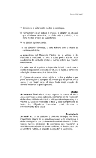 Decreto 9.042 Pág. 21
7. Someterse a tratamiento médico o psicológico.
8. Permanecer en un trabajo o empleo, o adoptar, en el plazo
que el tribunal determine, un oficio, arte o profesión, si no
tiene medios propios de subsistencia.
9. No poseer o portar armas.
10. No conducir vehículos, si éste hubiere sido el medio de
comisión del delito.
A proposición del Ministerio Público, de la víctima o del
imputado o imputada, el Juez o Jueza podrá acordar otras
condiciones de conducta similares, cuando estime que resulten
convenientes.
En todo caso, el imputado o imputada deberá cumplir con la
oferta de reparación acordada por el Juez o Jueza, y someterse
a la vigilancia que determine éste o ésta.
El régimen de prueba estará sujeto a control y vigilancia por
parte del delegado o delegada de prueba que designe el Juez o
Jueza, y en ningún caso, el plazo fijado podrá exceder del
término medio de la pena aplicable.
Efectos
Artículo 46. Finalizado el plazo o régimen de prueba, el Juez o
Jueza convocará a una audiencia, notificando de la realización
de la misma al Ministerio Público, al imputado o imputada y a la
víctima, y, luego de verificado el total y cabal cumplimiento de
todas las obligaciones impuestas, podrá decretar el
sobreseimiento de la causa.
Revocatoria
Artículo 47. Si el acusado o acusada incumple en forma
injustificada alguna de las condiciones que se le impusieron, o
de la investigación que continúe realizando el Ministerio Público
surgen nuevos elementos de convicción que relacionen al
acusado o acusada con otro u otros delitos, el Juez o Jueza oirá
al Ministerio Público, al acusado o acusada y a su defensa.
 