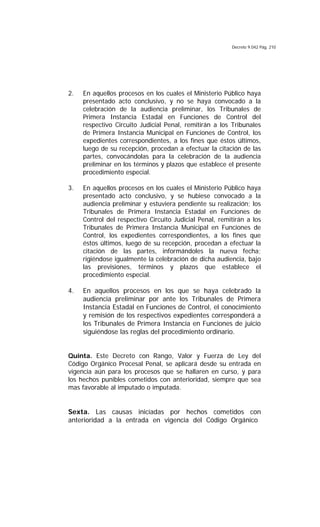 Decreto 9.042 Pág. 210
2. En aquellos procesos en los cuales el Ministerio Público haya
presentado acto conclusivo, y no se haya convocado a la
celebración de la audiencia preliminar, los Tribunales de
Primera Instancia Estadal en Funciones de Control del
respectivo Circuito Judicial Penal, remitirán a los Tribunales
de Primera Instancia Municipal en Funciones de Control, los
expedientes correspondientes, a los fines que éstos últimos,
luego de su recepción, procedan a efectuar la citación de las
partes, convocándolas para la celebración de la audiencia
preliminar en los términos y plazos que establece el presente
procedimiento especial.
3. En aquellos procesos en los cuales el Ministerio Público haya
presentado acto conclusivo, y se hubiese convocado a la
audiencia preliminar y estuviera pendiente su realización; los
Tribunales de Primera Instancia Estadal en Funciones de
Control del respectivo Circuito Judicial Penal, remitirán a los
Tribunales de Primera Instancia Municipal en Funciones de
Control, los expedientes correspondientes, a los fines que
éstos últimos, luego de su recepción, procedan a efectuar la
citación de las partes, informándoles la nueva fecha;
rigiéndose igualmente la celebración de dicha audiencia, bajo
las previsiones, términos y plazos que establece el
procedimiento especial.
4. En aquellos procesos en los que se haya celebrado la
audiencia preliminar por ante los Tribunales de Primera
Instancia Estadal en Funciones de Control, el conocimiento
y remisión de los respectivos expedientes corresponderá a
los Tribunales de Primera Instancia en Funciones de juicio
siguiéndose las reglas del procedimiento ordinario.
Quinta. Este Decreto con Rango, Valor y Fuerza de Ley del
Código Orgánico Procesal Penal, se aplicará desde su entrada en
vigencia aún para los procesos que se hallaren en curso, y para
los hechos punibles cometidos con anterioridad, siempre que sea
mas favorable al imputado o imputada.
Sexta. Las causas iniciadas por hechos cometidos con
anterioridad a la entrada en vigencia del Código Orgánico
 