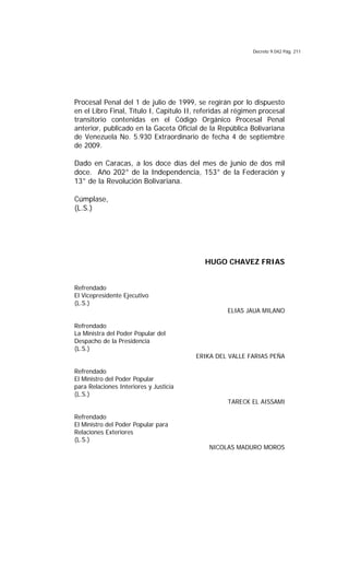 Decreto 9.042 Pág. 211
Procesal Penal del 1 de julio de 1999, se regirán por lo dispuesto
en el Libro Final, Título I, Capítulo II, referidas al régimen procesal
transitorio contenidas en el Código Orgánico Procesal Penal
anterior, publicado en la Gaceta Oficial de la República Bolivariana
de Venezuela No. 5.930 Extraordinario de fecha 4 de septiembre
de 2009.
Dado en Caracas, a los doce días del mes de junio de dos mil
doce. Año 202° de la Independencia, 153° de la Federación y
13° de la Revolución Bolivariana.
Cúmplase,
(L.S.)
HUGO CHAVEZ FRIAS
Refrendado
El Vicepresidente Ejecutivo
(L.S.)
ELIAS JAUA MILANO
Refrendado
La Ministra del Poder Popular del
Despacho de la Presidencia
(L.S.)
ERIKA DEL VALLE FARIAS PEÑA
Refrendado
El Ministro del Poder Popular
para Relaciones Interiores y Justicia
(L.S.)
TARECK EL AISSAMI
Refrendado
El Ministro del Poder Popular para
Relaciones Exteriores
(L.S.)
NICOLAS MADURO MOROS
 