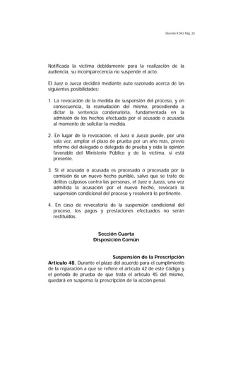 Decreto 9.042 Pág. 22
Notificada la víctima debidamente para la realización de la
audiencia, su incomparecencia no suspende el acto.
El Juez o Jueza decidirá mediante auto razonado acerca de las
siguientes posibilidades:
1. La revocación de la medida de suspensión del proceso, y en
consecuencia, la reanudación del mismo, procediendo a
dictar la sentencia condenatoria, fundamentada en la
admisión de los hechos efectuada por el acusado o acusada
al momento de solicitar la medida.
2. En lugar de la revocación, el Juez o Jueza puede, por una
sola vez, ampliar el plazo de prueba por un año más, previo
informe del delegado o delegada de prueba y oída la opinión
favorable del Ministerio Público y de la víctima, si está
presente.
3. Si el acusado o acusada es procesado o procesada por la
comisión de un nuevo hecho punible, salvo que se trate de
delitos culposos contra las personas, el Juez o Jueza, una vez
admitida la acusación por el nuevo hecho, revocará la
suspensión condicional del proceso y resolverá lo pertinente.
4. En caso de revocatoria de la suspensión condicional del
proceso, los pagos y prestaciones efectuados no serán
restituidos.
Sección Cuarta
Disposición Común
Suspensión de la Prescripción
Artículo 48. Durante el plazo del acuerdo para el cumplimiento
de la reparación a que se refiere el artículo 42 de este Código y
el período de prueba de que trata el artículo 45 del mismo,
quedará en suspenso la prescripción de la acción penal.
 