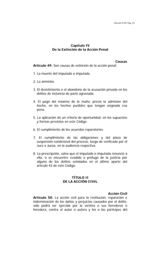 Decreto 9.042 Pág. 23
Capítulo IV
De la Extinción de la Acción Penal
Causas
Artículo 49. Son causas de extinción de la acción penal:
1. La muerte del imputado o imputada.
2. La amnistía.
3. El desistimiento o el abandono de la acusación privada en los
delitos de instancia de parte agraviada.
4. El pago del máximo de la multa, previa la admisión del
hecho, en los hechos punibles que tengan asignada esa
pena.
5. La aplicación de un criterio de oportunidad, en los supuestos
y formas previstos en este Código.
6. El cumplimiento de los acuerdos reparatorios.
7. El cumplimiento de las obligaciones y del plazo de
suspensión condicional del proceso, luego de verificado por el
Juez o Jueza, en la audiencia respectiva.
8. La prescripción, salvo que el imputado o imputada renuncie a
ella, o se encuentre evadido o prófugo de la justicia por
alguno de los delitos señalados en el último aparte del
artículo 43 de este Código.
TÍTULO II
DE LA ACCIÓN CIVIL
Acción Civil
Artículo 50. La acción civil para la restitución, reparación e
indemnización de los daños y perjuicios causados por el delito,
sólo podrá ser ejercida por la víctima o sus herederos o
heredera, contra el autor o autora y los o las partícipes del
 