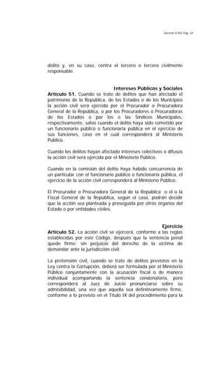 Decreto 9.042 Pág. 24
delito y, en su caso, contra el tercero o tercera civilmente
responsable.
Intereses Públicos y Sociales
Artículo 51. Cuando se trate de delitos que han afectado el
patrimonio de la República, de los Estados o de los Municipios
la acción civil será ejercida por el Procurador o Procuradora
General de la República, o por los Procuradores o Procuradoras
de los Estados o por los o las Síndicos Municipales,
respectivamente, salvo cuando el delito haya sido cometido por
un funcionario público o funcionaria pública en el ejercicio de
sus funciones, caso en el cual corresponderá al Ministerio
Público.
Cuando los delitos hayan afectado intereses colectivos o difusos
la acción civil será ejercida por el Ministerio Público.
Cuando en la comisión del delito haya habido concurrencia de
un particular con el funcionario público o funcionaria pública, el
ejercicio de la acción civil corresponderá al Ministerio Público.
El Procurador o Procuradora General de la República o el o la
Fiscal General de la República, según el caso, podrán decidir
que la acción sea planteada y proseguida por otros órganos del
Estado o por entidades civiles.
Ejercicio
Artículo 52. La acción civil se ejercerá, conforme a las reglas
establecidas por este Código, después que la sentencia penal
quede firme; sin perjuicio del derecho de la víctima de
demandar ante la jurisdicción civil.
La pretensión civil, cuando se trate de delitos previstos en la
Ley contra la Corrupción, deberá ser formulada por el Ministerio
Público conjuntamente con la acusación fiscal o de manera
individual acompañando la sentencia condenatoria, pero
corresponderá al Juez de Juicio pronunciarse sobre su
admisibilidad, una vez que aquella sea definitivamente firme,
conforme a lo previsto en el Título IX del procedimiento para la
 