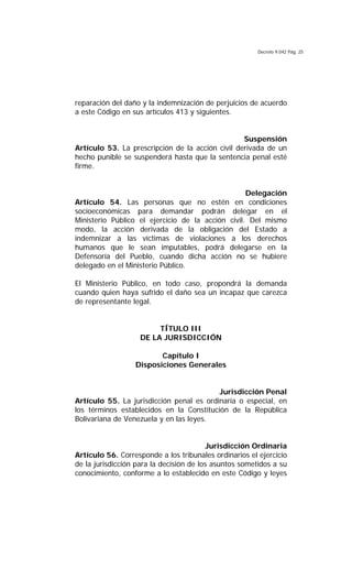 Decreto 9.042 Pág. 25
reparación del daño y la indemnización de perjuicios de acuerdo
a este Código en sus artículos 413 y siguientes.
Suspensión
Artículo 53. La prescripción de la acción civil derivada de un
hecho punible se suspenderá hasta que la sentencia penal esté
firme.
Delegación
Artículo 54. Las personas que no estén en condiciones
socioeconómicas para demandar podrán delegar en el
Ministerio Público el ejercicio de la acción civil. Del mismo
modo, la acción derivada de la obligación del Estado a
indemnizar a las víctimas de violaciones a los derechos
humanos que le sean imputables, podrá delegarse en la
Defensoría del Pueblo, cuando dicha acción no se hubiere
delegado en el Ministerio Público.
El Ministerio Público, en todo caso, propondrá la demanda
cuando quien haya sufrido el daño sea un incapaz que carezca
de representante legal.
TÍTULO III
DE LA JURISDICCIÓN
Capítulo I
Disposiciones Generales
Jurisdicción Penal
Artículo 55. La jurisdicción penal es ordinaria o especial, en
los términos establecidos en la Constitución de la República
Bolivariana de Venezuela y en las leyes.
Jurisdicción Ordinaria
Artículo 56. Corresponde a los tribunales ordinarios el ejercicio
de la jurisdicción para la decisión de los asuntos sometidos a su
conocimiento, conforme a lo establecido en este Código y leyes
 