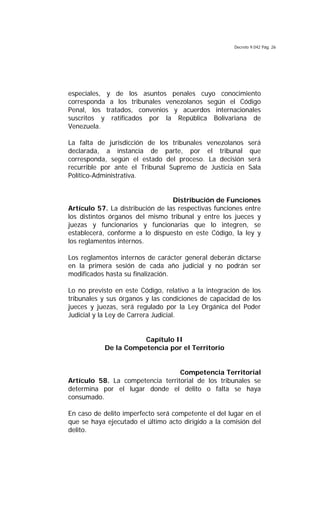 Decreto 9.042 Pág. 26
especiales, y de los asuntos penales cuyo conocimiento
corresponda a los tribunales venezolanos según el Código
Penal, los tratados, convenios y acuerdos internacionales
suscritos y ratificados por la República Bolivariana de
Venezuela.
La falta de jurisdicción de los tribunales venezolanos será
declarada, a instancia de parte, por el tribunal que
corresponda, según el estado del proceso. La decisión será
recurrible por ante el Tribunal Supremo de Justicia en Sala
Político-Administrativa.
Distribución de Funciones
Artículo 57. La distribución de las respectivas funciones entre
los distintos órganos del mismo tribunal y entre los jueces y
juezas y funcionarios y funcionarias que lo integren, se
establecerá, conforme a lo dispuesto en este Código, la ley y
los reglamentos internos.
Los reglamentos internos de carácter general deberán dictarse
en la primera sesión de cada año judicial y no podrán ser
modificados hasta su finalización.
Lo no previsto en este Código, relativo a la integración de los
tribunales y sus órganos y las condiciones de capacidad de los
jueces y juezas, será regulado por la Ley Orgánica del Poder
Judicial y la Ley de Carrera Judicial.
Capítulo II
De la Competencia por el Territorio
Competencia Territorial
Artículo 58. La competencia territorial de los tribunales se
determina por el lugar donde el delito o falta se haya
consumado.
En caso de delito imperfecto será competente el del lugar en el
que se haya ejecutado el último acto dirigido a la comisión del
delito.
 