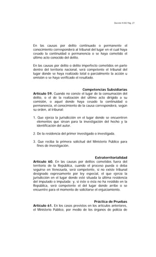 Decreto 9.042 Pág. 27
En las causas por delito continuado o permanente el
conocimiento corresponderá al tribunal del lugar en el cual haya
cesado la continuidad o permanencia o se haya cometido el
último acto conocido del delito.
En las causas por delito o delito imperfecto cometidos en parte
dentro del territorio nacional, será competente el tribunal del
lugar donde se haya realizado total o parcialmente la acción u
omisión o se haya verificado el resultado.
Competencias Subsidiarias
Artículo 59. Cuando no conste el lugar de la consumación del
delito, o el de la realización del último acto dirigido a su
comisión, o aquel donde haya cesado la continuidad o
permanencia, el conocimiento de la causa corresponderá, según
su orden, al tribunal:
1. Que ejerza la jurisdicción en el lugar donde se encuentren
elementos que sirvan para la investigación del hecho y la
identificación del autor.
2. De la residencia del primer investigado o investigada.
3. Que reciba la primera solicitud del Ministerio Público para
fines de investigación.
Extraterritorialidad
Artículo 60. En las causas por delitos cometidos fuera del
territorio de la República, cuando el proceso pueda o deba
seguirse en Venezuela, será competente, si no existe tribunal
designado expresamente por ley especial, el que ejerza la
jurisdicción en el lugar donde esté situada la última residencia
del imputado o imputada; y, si éste o ésta no ha residido en la
República, será competente el del lugar donde arribe o se
encuentre para el momento de solicitarse el enjuiciamiento.
Práctica de Pruebas
Artículo 61. En los casos previstos en los artículos anteriores,
el Ministerio Público, por medio de los órganos de policía de
 