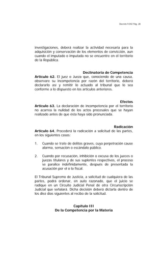 Decreto 9.042 Pág. 28
investigaciones, deberá realizar la actividad necesaria para la
adquisición y conservación de los elementos de convicción, aun
cuando el imputado o imputada no se encuentre en el territorio
de la República.
Declinatoria de Competencia
Artículo 62. El juez o Jueza que, conociendo de una causa,
observare su incompetencia por razón del territorio, deberá
declararlo así y remitir lo actuado al tribunal que lo sea
conforme a lo dispuesto en los artículos anteriores.
Efectos
Artículo 63. La declaración de incompetencia por el territorio
no acarrea la nulidad de los actos procesales que se hayan
realizado antes de que ésta haya sido pronunciada.
Radicación
Artículo 64. Procederá la radicación a solicitud de las partes,
en los siguientes casos:
1. Cuando se trate de delitos graves, cuya perpetración cause
alarma, sensación o escándalo público.
2. Cuando por recusación, inhibición o excusa de los jueces o
juezas titulares y de sus suplentes respectivos, el proceso
se paralice indefinidamente, después de presentada la
acusación por el o la fiscal.
El Tribunal Supremo de Justicia, a solicitud de cualquiera de las
partes, podrá ordenar, en auto razonado, que el juicio se
radique en un Circuito Judicial Penal de otra Circunscripción
Judicial que señalará. Dicha decisión deberá dictarla dentro de
los diez días siguientes al recibo de la solicitud.
Capítulo III
De la Competencia por la Materia
 