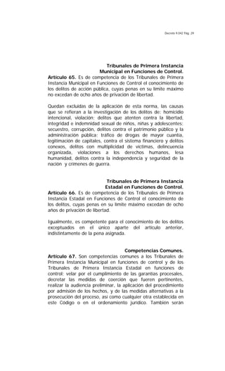 Decreto 9.042 Pág. 29
Tribunales de Primera Instancia
Municipal en Funciones de Control.
Artículo 65. Es de competencia de los Tribunales de Primera
Instancia Municipal en Funciones de Control el conocimiento de
los delitos de acción pública, cuyas penas en su límite máximo
no excedan de ocho años de privación de libertad.
Quedan excluidas de la aplicación de esta norma, las causas
que se refieran a la investigación de los delitos de: homicidio
intencional, violación; delitos que atenten contra la libertad,
integridad e indemnidad sexual de niños, niñas y adolescentes;
secuestro, corrupción, delitos contra el patrimonio público y la
administración pública; tráfico de drogas de mayor cuantía,
legitimación de capitales, contra el sistema financiero y delitos
conexos, delitos con multiplicidad de víctimas, delincuencia
organizada, violaciones a los derechos humanos, lesa
humanidad, delitos contra la independencia y seguridad de la
nación y crímenes de guerra.
Tribunales de Primera Instancia
Estadal en Funciones de Control.
Artículo 66. Es de competencia de los Tribunales de Primera
Instancia Estadal en Funciones de Control el conocimiento de
los delitos, cuyas penas en su límite máximo excedan de ocho
años de privación de libertad.
Igualmente, es competente para el conocimiento de los delitos
exceptuados en el único aparte del artículo anterior,
indistintamente de la pena asignada.
Competencias Comunes.
Artículo 67. Son competencias comunes a los Tribunales de
Primera Instancia Municipal en funciones de control y de los
Tribunales de Primera Instancia Estadal en funciones de
control; velar por el cumplimiento de las garantías procesales,
decretar las medidas de coerción que fueren pertinentes,
realizar la audiencia preliminar, la aplicación del procedimiento
por admisión de los hechos, y de las medidas alternativas a la
prosecución del proceso, así como cualquier otra establecida en
este Código o en el ordenamiento jurídico. También serán
 