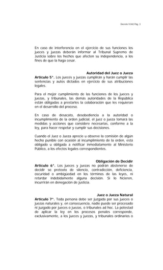 Decreto 9.042 Pág. 3
En caso de interferencia en el ejercicio de sus funciones los
jueces y juezas deberán informar al Tribunal Supremo de
Justicia sobre los hechos que afecten su independencia, a los
fines de que la haga cesar.
Autoridad del Juez o Jueza
Artículo 5°. Los jueces y juezas cumplirán y harán cumplir las
sentencias y autos dictados en ejercicio de sus atribuciones
legales.
Para el mejor cumplimiento de las funciones de los jueces y
juezas, y tribunales, las demás autoridades de la República
están obligadas a prestarles la colaboración que les requieran
en el desarrollo del proceso.
En caso de desacato, desobediencia a la autoridad o
incumplimiento de la orden judicial, el juez o jueza tomará las
medidas y acciones que considere necesarias, conforme a la
ley, para hacer respetar y cumplir sus decisiones.
Cuando el Juez o Jueza aprecie u observe la comisión de algún
hecho punible con ocasión al incumplimiento de la orden, está
obligado u obligada a notificar inmediatamente al Ministerio
Público, a los efectos legales correspondientes.
Obligación de Decidir
Artículo 6°. Los jueces y juezas no podrán abstenerse de
decidir so pretexto de silencio, contradicción, deficiencia,
oscuridad o ambigüedad en los términos de las leyes, ni
retardar indebidamente alguna decisión. Si lo hicieren,
incurrirán en denegación de justicia.
Juez o Jueza Natural
Artículo 7°. Toda persona debe ser juzgada por sus jueces o
juezas naturales y, en consecuencia, nadie puede ser procesado
ni juzgado por jueces o juezas, o tribunales ad hoc. La potestad
de aplicar la ley en los procesos penales corresponde,
exclusivamente, a los jueces y juezas, y tribunales ordinarios o
 