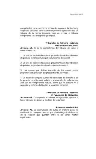 Decreto 9.042 Pág. 30
competentes para conocer la acción de amparo a la libertad y
seguridad personal, salvo cuando el presunto agraviante sea un
tribunal de la misma instancia, caso en el cual el tribunal
competente será el superior jerárquico.
Tribunales de Primera Instancia
en Funciones de Juicio
Artículo 68. Es de la competencia del tribunal de juicio el
conocimiento de:
1. La fase de juicio en las causas provenientes de los tribunales
de primera instancia municipal en funciones de control.
2. La fase de juicio en las causas provenientes de los tribunales
de primera instancia estadal en funciones de control.
3. Las causas por delitos respecto de los cuales pueda
proponerse la aplicación del procedimiento abreviado.
4. La acción de amparo cuando la naturaleza del derecho o de
la garantía constitucional violado o amenazado de violación sea
afín con su competencia natural, salvo que el derecho o la
garantía se refiera a la libertad y seguridad personal.
Tribunales de Primera Instancia
en Funciones de Ejecución.
Artículo 69. Corresponde al tribunal de ejecución ejecutar o
hacer ejecutar las penas y medidas de seguridad.
Acumulación de Autos
Artículo 70. La acumulación de autos en materia penal se
efectuará en cualquier caso en que el criterio judicial dependa
de la relación que guardan entre sí los varios hechos
enjuiciados.
 