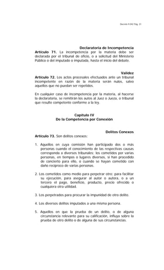 Decreto 9.042 Pág. 31
Declaratoria de Incompetencia
Artículo 71. La incompetencia por la materia debe ser
declarada por el tribunal de oficio, o a solicitud del Ministerio
Público o del imputado o imputada, hasta el inicio del debate.
Validez
Artículo 72. Los actos procesales efectuados ante un tribunal
incompetente en razón de la materia serán nulos, salvo
aquellos que no puedan ser repetidos.
En cualquier caso de incompetencia por la materia, al hacerse
la declaratoria, se remitirán los autos al Juez o Jueza, o tribunal
que resulte competente conforme a la ley.
Capítulo IV
De la Competencia por Conexión
Delitos Conexos
Artículo 73. Son delitos conexos:
1. Aquellos en cuya comisión han participado dos o más
personas cuando el conocimiento de las respectivas causas
corresponda a diversos tribunales; los cometidos por varias
personas, en tiempos o lugares diversos, si han procedido
de concierto para ello, o cuando se hayan cometido con
daño recíproco de varias personas.
2. Los cometidos como medio para perpetrar otro; para facilitar
su ejecución, para asegurar al autor o autora, o a un
tercero el pago, beneficio, producto, precio ofrecido o
cualquiera otra utilidad.
3. Los perpetrados para procurar la impunidad de otro delito.
4. Los diversos delitos imputados a una misma persona.
5. Aquellos en que la prueba de un delito, o de alguna
circunstancia relevante para su calificación, influya sobre la
prueba de otro delito o de alguna de sus circunstancias.
 