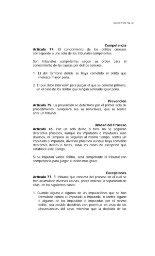 Decreto 9.042 Pág. 32
Competencia
Artículo 74. El conocimiento de los delitos conexos
corresponde a uno solo de los tribunales competentes.
Son tribunales competentes según su orden para el
conocimiento de las causas por delitos conexos:
1. El del territorio donde se haya cometido el delito que
merezca mayor pena.
2. El que debe intervenir para juzgar el que se cometió primero,
en el caso de los delitos que tengan señalada igual pena.
Prevención
Artículo 75. La prevención se determina por el primer acto de
procedimiento, cualquiera sea su naturaleza, que se realice
ante un tribunal.
Unidad del Proceso
Artículo 76. Por un solo delito o falta no se seguirán
diferentes procesos, aunque los imputados o imputadas sean
diversos, ni tampoco se seguirán al mismo tiempo, contra un
imputado o imputada, diversos procesos aunque haya cometido
diferentes delitos o faltas, salvo los casos de excepción que
establece este Código.
Si se imputan varios delitos, será competente el tribunal con
competencia para juzgar el delito más grave.
Excepciones
Artículo 77. El tribunal que conozca del proceso en el cual se
han acumulado diversas causas, podrá ordenar la separación de
ellas, en los siguientes casos:
1. Cuando alguna o algunas de las imputaciones que se han
formulado contra el imputado o imputada, o contra alguno
o algunos de los imputados o imputadas por el mismo
delito, sea posible decidirlas con prontitud en vista de las
circunstancias del caso, mientras que la decisión de las
 