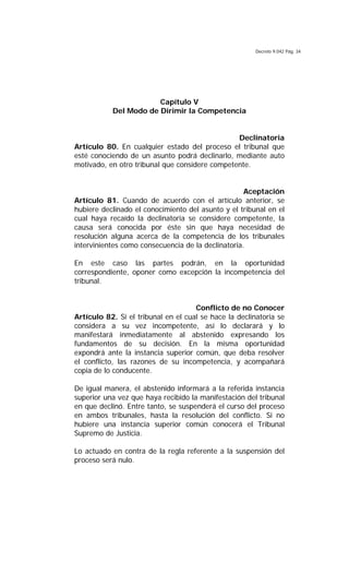 Decreto 9.042 Pág. 34
Capítulo V
Del Modo de Dirimir la Competencia
Declinatoria
Artículo 80. En cualquier estado del proceso el tribunal que
esté conociendo de un asunto podrá declinarlo, mediante auto
motivado, en otro tribunal que considere competente.
Aceptación
Artículo 81. Cuando de acuerdo con el artículo anterior, se
hubiere declinado el conocimiento del asunto y el tribunal en el
cual haya recaído la declinatoria se considere competente, la
causa será conocida por éste sin que haya necesidad de
resolución alguna acerca de la competencia de los tribunales
intervinientes como consecuencia de la declinatoria.
En este caso las partes podrán, en la oportunidad
correspondiente, oponer como excepción la incompetencia del
tribunal.
Conflicto de no Conocer
Artículo 82. Si el tribunal en el cual se hace la declinatoria se
considera a su vez incompetente, así lo declarará y lo
manifestará inmediatamente al abstenido expresando los
fundamentos de su decisión. En la misma oportunidad
expondrá ante la instancia superior común, que deba resolver
el conflicto, las razones de su incompetencia, y acompañará
copia de lo conducente.
De igual manera, el abstenido informará a la referida instancia
superior una vez que haya recibido la manifestación del tribunal
en que declinó. Entre tanto, se suspenderá el curso del proceso
en ambos tribunales, hasta la resolución del conflicto. Si no
hubiere una instancia superior común conocerá el Tribunal
Supremo de Justicia.
Lo actuado en contra de la regla referente a la suspensión del
proceso será nulo.
 