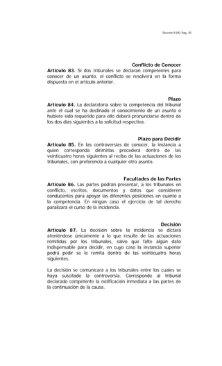 Decreto 9.042 Pág. 35
Conflicto de Conocer
Artículo 83. Si dos tribunales se declaran competentes para
conocer de un asunto, el conflicto se resolverá en la forma
dispuesta en el artículo anterior.
Plazo
Artículo 84. La declaratoria sobre la competencia del tribunal
ante el cual se ha declinado el conocimiento de un asunto o
hubiere sido requerido para ello deberá pronunciarse dentro de
los dos días siguientes a la solicitud respectiva.
Plazo para Decidir
Artículo 85. En las controversias de conocer, la instancia a
quien corresponda dirimirlas procederá dentro de las
veinticuatro horas siguientes al recibo de las actuaciones de los
tribunales, con preferencia a cualquier otro asunto.
Facultades de las Partes
Artículo 86. Las partes podrán presentar, a los tribunales en
conflicto, escritos, documentos y datos que consideren
conducentes para apoyar las diferentes posiciones en cuanto a
la competencia. En ningún caso el ejercicio de tal derecho
paralizará el curso de la incidencia.
Decisión
Artículo 87. La decisión sobre la incidencia se dictará
ateniéndose únicamente a lo que resulte de las actuaciones
remitidas por los tribunales, salvo que falte algún dato
indispensable para decidir, en cuyo caso la instancia superior
podrá pedir se le remita dentro de las veinticuatro horas
siguientes.
La decisión se comunicará a los tribunales entre los cuales se
haya suscitado la controversia. Corresponde al tribunal
declarado competente la notificación inmediata a las partes de
la continuación de la causa.
 