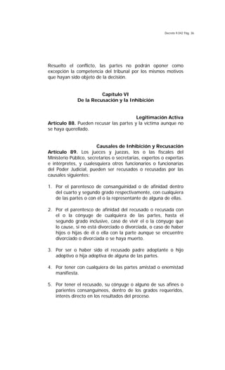 Decreto 9.042 Pág. 36
Resuelto el conflicto, las partes no podrán oponer como
excepción la competencia del tribunal por los mismos motivos
que hayan sido objeto de la decisión.
Capítulo VI
De la Recusación y la Inhibición
Legitimación Activa
Artículo 88. Pueden recusar las partes y la víctima aunque no
se haya querellado.
Causales de Inhibición y Recusación
Artículo 89. Los jueces y juezas, los o las fiscales del
Ministerio Público, secretarios o secretarias, expertos o expertas
e intérpretes, y cualesquiera otros funcionarios o funcionarias
del Poder Judicial, pueden ser recusados o recusadas por las
causales siguientes:
1. Por el parentesco de consanguinidad o de afinidad dentro
del cuarto y segundo grado respectivamente, con cualquiera
de las partes o con el o la representante de alguna de ellas.
2. Por el parentesco de afinidad del recusado o recusada con
el o la cónyuge de cualquiera de las partes, hasta el
segundo grado inclusive, caso de vivir el o la cónyuge que
lo cause, si no está divorciado o divorciada, o caso de haber
hijos o hijas de él o ella con la parte aunque se encuentre
divorciado o divorciada o se haya muerto.
3. Por ser o haber sido el recusado padre adoptante o hijo
adoptivo o hija adoptiva de alguna de las partes.
4. Por tener con cualquiera de las partes amistad o enemistad
manifiesta.
5. Por tener el recusado, su cónyuge o alguno de sus afines o
parientes consanguíneos, dentro de los grados requeridos,
interés directo en los resultados del proceso.
 
