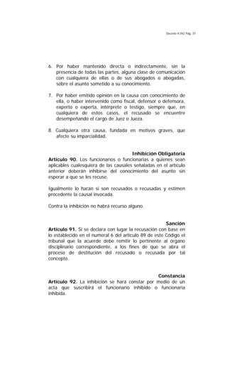 Decreto 9.042 Pág. 37
6. Por haber mantenido directa o indirectamente, sin la
presencia de todas las partes, alguna clase de comunicación
con cualquiera de ellas o de sus abogados o abogadas,
sobre el asunto sometido a su conocimiento.
7. Por haber emitido opinión en la causa con conocimiento de
ella, o haber intervenido como fiscal, defensor o defensora,
experto o experta, intérprete o testigo, siempre que, en
cualquiera de estos casos, el recusado se encuentre
desempeñando el cargo de Juez o Jueza.
8. Cualquiera otra causa, fundada en motivos graves, que
afecte su imparcialidad.
Inhibición Obligatoria
Artículo 90. Los funcionarios o funcionarias a quienes sean
aplicables cualesquiera de las causales señaladas en el artículo
anterior deberán inhibirse del conocimiento del asunto sin
esperar a que se les recuse.
Igualmente lo harán si son recusados o recusadas y estimen
procedente la causal invocada.
Contra la inhibición no habrá recurso alguno.
Sanción
Artículo 91. Si se declara con lugar la recusación con base en
lo establecido en el numeral 6 del artículo 89 de este Código el
tribunal que la acuerde debe remitir lo pertinente al órgano
disciplinario correspondiente, a los fines de que se abra el
proceso de destitución del recusado o recusada por tal
concepto.
Constancia
Artículo 92. La inhibición se hará constar por medio de un
acta que suscribirá el funcionario inhibido o funcionaria
inhibida.
 
