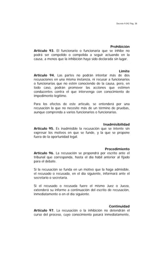 Decreto 9.042 Pág. 38
Prohibición
Artículo 93. El funcionario o funcionaria que se inhibe no
podrá ser compelido o compelida a seguir actuando en la
causa, a menos que la inhibición haya sido declarada sin lugar.
Límite
Artículo 94. Las partes no podrán intentar más de dos
recusaciones en una misma instancia, ni recusar a funcionarios
o funcionarias que no estén conociendo de la causa, pero, en
todo caso, podrán promover las acciones que estimen
conducentes contra el que intervenga con conocimiento de
impedimento legítimo.
Para los efectos de este artículo, se entenderá por una
recusación la que no necesite más de un término de pruebas,
aunque comprenda a varios funcionarios o funcionarias.
Inadmisibilidad
Artículo 95. Es inadmisible la recusación que se intente sin
expresar los motivos en que se funde, y la que se propone
fuera de la oportunidad legal.
Procedimiento
Artículo 96. La recusación se propondrá por escrito ante el
tribunal que corresponda, hasta el día hábil anterior al fijado
para el debate.
Si la recusación se funda en un motivo que la haga admisible,
el recusado o recusada, en el día siguiente, informará ante el
secretario o secretaria.
Si el recusado o recusada fuere el mismo Juez o Jueza,
extenderá su informe a continuación del escrito de recusación,
inmediatamente o en el día siguiente.
Continuidad
Artículo 97. La recusación o la inhibición no detendrán el
curso del proceso, cuyo conocimiento pasará inmediatamente,
 