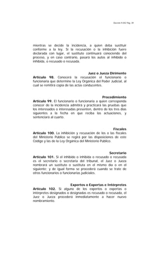 Decreto 9.042 Pág. 39
mientras se decide la incidencia, a quien deba sustituir
conforme a la ley. Si la recusación o la inhibición fuere
declarada con lugar, el sustituto continuará conociendo del
proceso, y en caso contrario, pasará los autos al inhibido o
inhibida, o recusado o recusada.
Juez o Jueza Dirimente
Artículo 98. Conocerá la recusación el funcionario o
funcionaria que determine la Ley Orgánica del Poder Judicial, al
cual se remitirá copia de las actas conducentes.
Procedimiento
Artículo 99. El funcionario o funcionaria a quien corresponda
conocer de la incidencia admitirá y practicará las pruebas que
los interesados o interesadas presenten, dentro de los tres días
siguientes a la fecha en que reciba las actuaciones, y
sentenciará al cuarto.
Fiscales
Artículo 100. La inhibición y recusación de los o las fiscales
del Ministerio Público se regirá por las disposiciones de este
Código y las de la Ley Orgánica del Ministerio Público.
Secretario
Artículo 101. Si el inhibido o inhibida o recusado o recusada
es el secretario o secretaria del tribunal, el Juez o Jueza
nombrará un sustituto o sustituta en el mismo día o en el
siguiente; y de igual forma se procederá cuando se trate de
otros funcionarios o funcionarias judiciales.
Expertos o Expertas e Intérpretes
Artículo 102. Si alguno de los expertos o expertas o
intérpretes designados o designadas es recusado o recusada, el
Juez o Jueza procederá inmediatamente a hacer nuevo
nombramiento.
 
