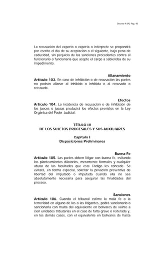 Decreto 9.042 Pág. 40
La recusación del experto o experta o intérprete se propondrá
por escrito el día de su aceptación o el siguiente, bajo pena de
caducidad, sin perjuicio de las sanciones procedentes contra el
funcionario o funcionaria que acepte el cargo a sabiendas de su
impedimento.
Allanamiento
Artículo 103. En caso de inhibición o de recusación las partes
no podrán allanar al inhibido o inhibida o al recusado o
recusada.
Efectos
Artículo 104. La incidencia de recusación o de inhibición de
los jueces o juezas producirá los efectos previstos en la Ley
Orgánica del Poder Judicial.
TÍTULO IV
DE LOS SUJETOS PROCESALES Y SUS AUXILIARES
Capítulo I
Disposiciones Preliminares
Buena Fe
Artículo 105. Las partes deben litigar con buena fe, evitando
los planteamientos dilatorios, meramente formales y cualquier
abuso de las facultades que este Código les concede. Se
evitará, en forma especial, solicitar la privación preventiva de
libertad del imputado o imputada cuando ella no sea
absolutamente necesaria para asegurar las finalidades del
proceso.
Sanciones
Artículo 106. Cuando el tribunal estime la mala fe o la
temeridad en alguno de los o las litigantes, podrá sancionarlo o
sancionarla con multa del equivalente en bolívares de veinte a
cien unidades tributarias en el caso de falta grave o reiterada y,
en los demás casos, con el equivalente en bolívares de hasta
 