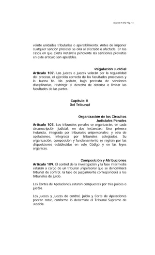 Decreto 9.042 Pág. 41
veinte unidades tributarias o apercibimiento. Antes de imponer
cualquier sanción procesal se oirá al afectado o afectada. En los
casos en que exista instancia pendiente las sanciones previstas
en este artículo son apelables.
Regulación Judicial
Artículo 107. Los jueces o juezas velarán por la regularidad
del proceso, el ejercicio correcto de las facultades procesales y
la buena fe. No podrán, bajo pretexto de sanciones
disciplinarias, restringir el derecho de defensa o limitar las
facultades de las partes.
Capítulo II
Del Tribunal
Organización de los Circuitos
Judiciales Penales
Artículo 108. Los tribunales penales se organizarán, en cada
circunscripción judicial, en dos instancias: Una primera
instancia, integrada por tribunales unipersonales; y otra de
apelaciones, integrada por tribunales colegiados. Su
organización, composición y funcionamiento se regirán por las
disposiciones establecidas en este Código y en las leyes
orgánicas.
Composición y Atribuciones
Artículo 109. El control de la investigación y la fase intermedia
estarán a cargo de un tribunal unipersonal que se denominará
tribunal de control; la fase de juzgamiento corresponderá a los
tribunales de juicio.
Las Cortes de Apelaciones estarán compuestas por tres jueces o
juezas.
Los jueces y juezas de control, juicio y Corte de Apelaciones
podrán rotar, conforme lo determine el Tribunal Supremo de
Justicia.
 