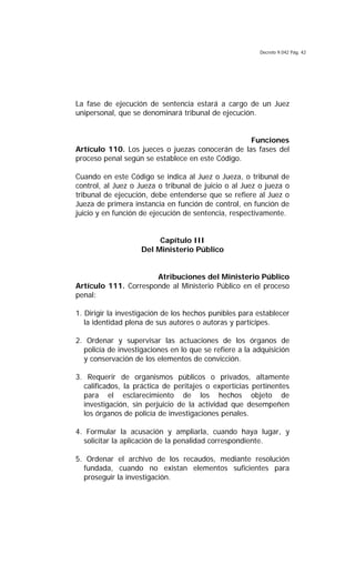 Decreto 9.042 Pág. 42
La fase de ejecución de sentencia estará a cargo de un Juez
unipersonal, que se denominará tribunal de ejecución.
Funciones
Artículo 110. Los jueces o juezas conocerán de las fases del
proceso penal según se establece en este Código.
Cuando en este Código se indica al Juez o Jueza, o tribunal de
control, al Juez o Jueza o tribunal de juicio o al Juez o jueza o
tribunal de ejecución, debe entenderse que se refiere al Juez o
Jueza de primera instancia en función de control, en función de
juicio y en función de ejecución de sentencia, respectivamente.
Capítulo III
Del Ministerio Público
Atribuciones del Ministerio Público
Artículo 111. Corresponde al Ministerio Público en el proceso
penal:
1. Dirigir la investigación de los hechos punibles para establecer
la identidad plena de sus autores o autoras y partícipes.
2. Ordenar y supervisar las actuaciones de los órganos de
policía de investigaciones en lo que se refiere a la adquisición
y conservación de los elementos de convicción.
3. Requerir de organismos públicos o privados, altamente
calificados, la práctica de peritajes o experticias pertinentes
para el esclarecimiento de los hechos objeto de
investigación, sin perjuicio de la actividad que desempeñen
los órganos de policía de investigaciones penales.
4. Formular la acusación y ampliarla, cuando haya lugar, y
solicitar la aplicación de la penalidad correspondiente.
5. Ordenar el archivo de los recaudos, mediante resolución
fundada, cuando no existan elementos suficientes para
proseguir la investigación.
 