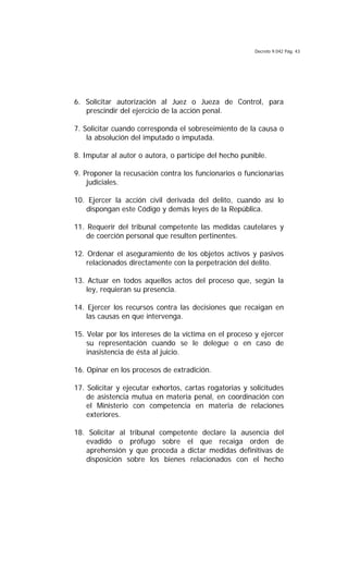 Decreto 9.042 Pág. 43
6. Solicitar autorización al Juez o Jueza de Control, para
prescindir del ejercicio de la acción penal.
7. Solicitar cuando corresponda el sobreseimiento de la causa o
la absolución del imputado o imputada.
8. Imputar al autor o autora, o partícipe del hecho punible.
9. Proponer la recusación contra los funcionarios o funcionarias
judiciales.
10. Ejercer la acción civil derivada del delito, cuando así lo
dispongan este Código y demás leyes de la República.
11. Requerir del tribunal competente las medidas cautelares y
de coerción personal que resulten pertinentes.
12. Ordenar el aseguramiento de los objetos activos y pasivos
relacionados directamente con la perpetración del delito.
13. Actuar en todos aquellos actos del proceso que, según la
ley, requieran su presencia.
14. Ejercer los recursos contra las decisiones que recaigan en
las causas en que intervenga.
15. Velar por los intereses de la víctima en el proceso y ejercer
su representación cuando se le delegue o en caso de
inasistencia de ésta al juicio.
16. Opinar en los procesos de extradición.
17. Solicitar y ejecutar exhortos, cartas rogatorias y solicitudes
de asistencia mutua en materia penal, en coordinación con
el Ministerio con competencia en materia de relaciones
exteriores.
18. Solicitar al tribunal competente declare la ausencia del
evadido o prófugo sobre el que recaiga orden de
aprehensión y que proceda a dictar medidas definitivas de
disposición sobre los bienes relacionados con el hecho
 