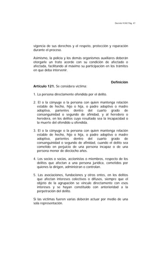 Decreto 9.042 Pág. 47
vigencia de sus derechos y el respeto, protección y reparación
durante el proceso.
Asimismo, la policía y los demás organismos auxiliares deberán
otorgarle un trato acorde con su condición de afectado o
afectada, facilitando al máximo su participación en los trámites
en que deba intervenir.
Definición
Artículo 121. Se considera víctima:
1. La persona directamente ofendida por el delito.
2. El o la cónyuge o la persona con quien mantenga relación
estable de hecho, hijo o hija, o padre adoptivo o madre
adoptiva, parientes dentro del cuarto grado de
consanguinidad o segundo de afinidad, y al heredero o
heredera, en los delitos cuyo resultado sea la incapacidad o
la muerte del ofendido u ofendida.
3. El o la cónyuge o la persona con quien mantenga relación
estable de hecho, hijo o hija, o padre adoptivo o madre
adoptiva, parientes dentro del cuarto grado de
consanguinidad o segundo de afinidad, cuando el delito sea
cometido en perjuicio de una persona incapaz o de una
persona menor de dieciocho años.
4. Los socios o socias, accionistas o miembros, respecto de los
delitos que afectan a una persona jurídica, cometidos por
quienes la dirigen, administran o controlan.
5. Las asociaciones, fundaciones y otros entes, en los delitos
que afectan intereses colectivos o difusos, siempre que el
objeto de la agrupación se vincule directamente con esos
intereses y se hayan constituido con anterioridad a la
perpetración del delito.
Si las víctimas fueren varias deberán actuar por medio de una
sola representación.
 