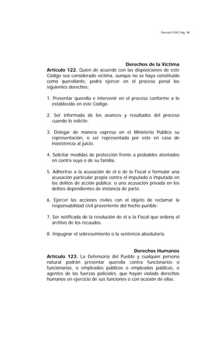 Decreto 9.042 Pág. 48
Derechos de la Víctima
Artículo 122. Quien de acuerdo con las disposiciones de este
Código sea considerado víctima, aunque no se haya constituido
como querellante, podrá ejercer en el proceso penal los
siguientes derechos:
1. Presentar querella e intervenir en el proceso conforme a lo
establecido en este Código.
2. Ser informada de los avances y resultados del proceso
cuando lo solicite.
3. Delegar de manera expresa en el Ministerio Público su
representación, o ser representada por este en caso de
inasistencia al juicio.
4. Solicitar medidas de protección frente a probables atentados
en contra suya o de su familia.
5. Adherirse a la acusación de el o de la Fiscal o formular una
acusación particular propia contra el imputado o imputada en
los delitos de acción pública; o una acusación privada en los
delitos dependientes de instancia de parte.
6. Ejercer las acciones civiles con el objeto de reclamar la
responsabilidad civil proveniente del hecho punible.
7. Ser notificada de la resolución de el o la Fiscal que ordena el
archivo de los recaudos.
8. Impugnar el sobreseimiento o la sentencia absolutoria.
Derechos Humanos
Artículo 123. La Defensoría del Pueblo y cualquier persona
natural podrán presentar querella contra funcionarios o
funcionarias, o empleados públicos o empleadas públicas, o
agentes de las fuerzas policiales, que hayan violado derechos
humanos en ejercicio de sus funciones o con ocasión de ellas.
 