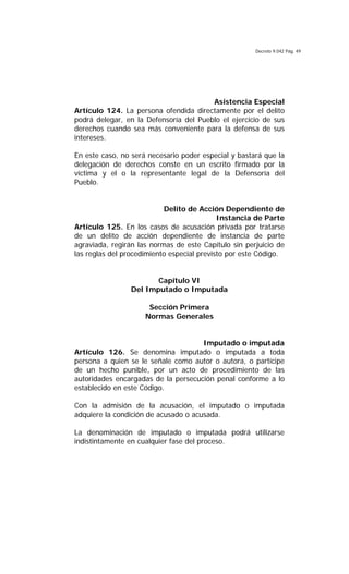 Decreto 9.042 Pág. 49
Asistencia Especial
Artículo 124. La persona ofendida directamente por el delito
podrá delegar, en la Defensoría del Pueblo el ejercicio de sus
derechos cuando sea más conveniente para la defensa de sus
intereses.
En este caso, no será necesario poder especial y bastará que la
delegación de derechos conste en un escrito firmado por la
víctima y el o la representante legal de la Defensoría del
Pueblo.
Delito de Acción Dependiente de
Instancia de Parte
Artículo 125. En los casos de acusación privada por tratarse
de un delito de acción dependiente de instancia de parte
agraviada, regirán las normas de este Capítulo sin perjuicio de
las reglas del procedimiento especial previsto por este Código.
Capítulo VI
Del Imputado o Imputada
Sección Primera
Normas Generales
Imputado o imputada
Artículo 126. Se denomina imputado o imputada a toda
persona a quien se le señale como autor o autora, o partícipe
de un hecho punible, por un acto de procedimiento de las
autoridades encargadas de la persecución penal conforme a lo
establecido en este Código.
Con la admisión de la acusación, el imputado o imputada
adquiere la condición de acusado o acusada.
La denominación de imputado o imputada podrá utilizarse
indistintamente en cualquier fase del proceso.
 