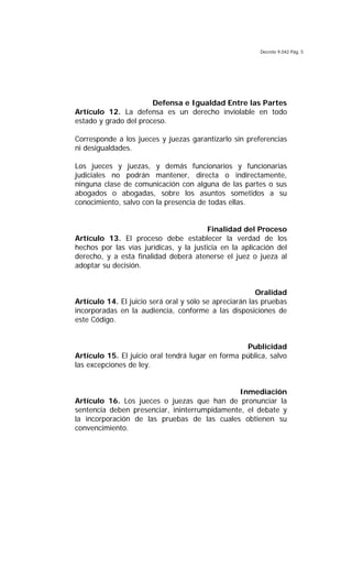 Decreto 9.042 Pág. 5
Defensa e Igualdad Entre las Partes
Artículo 12. La defensa es un derecho inviolable en todo
estado y grado del proceso.
Corresponde a los jueces y juezas garantizarlo sin preferencias
ni desigualdades.
Los jueces y juezas, y demás funcionarios y funcionarias
judiciales no podrán mantener, directa o indirectamente,
ninguna clase de comunicación con alguna de las partes o sus
abogados o abogadas, sobre los asuntos sometidos a su
conocimiento, salvo con la presencia de todas ellas.
Finalidad del Proceso
Artículo 13. El proceso debe establecer la verdad de los
hechos por las vías jurídicas, y la justicia en la aplicación del
derecho, y a esta finalidad deberá atenerse el juez o jueza al
adoptar su decisión.
Oralidad
Artículo 14. El juicio será oral y sólo se apreciarán las pruebas
incorporadas en la audiencia, conforme a las disposiciones de
este Código.
Publicidad
Artículo 15. El juicio oral tendrá lugar en forma pública, salvo
las excepciones de ley.
Inmediación
Artículo 16. Los jueces o juezas que han de pronunciar la
sentencia deben presenciar, ininterrumpidamente, el debate y
la incorporación de las pruebas de las cuales obtienen su
convencimiento.
 