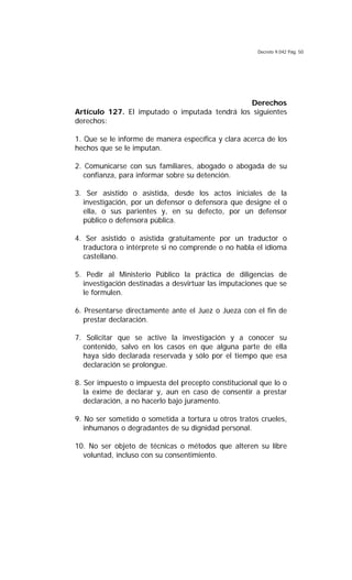 Decreto 9.042 Pág. 50
Derechos
Artículo 127. El imputado o imputada tendrá los siguientes
derechos:
1. Que se le informe de manera específica y clara acerca de los
hechos que se le imputan.
2. Comunicarse con sus familiares, abogado o abogada de su
confianza, para informar sobre su detención.
3. Ser asistido o asistida, desde los actos iniciales de la
investigación, por un defensor o defensora que designe el o
ella, o sus parientes y, en su defecto, por un defensor
público o defensora pública.
4. Ser asistido o asistida gratuitamente por un traductor o
traductora o intérprete si no comprende o no habla el idioma
castellano.
5. Pedir al Ministerio Público la práctica de diligencias de
investigación destinadas a desvirtuar las imputaciones que se
le formulen.
6. Presentarse directamente ante el Juez o Jueza con el fin de
prestar declaración.
7. Solicitar que se active la investigación y a conocer su
contenido, salvo en los casos en que alguna parte de ella
haya sido declarada reservada y sólo por el tiempo que esa
declaración se prolongue.
8. Ser impuesto o impuesta del precepto constitucional que lo o
la exime de declarar y, aun en caso de consentir a prestar
declaración, a no hacerlo bajo juramento.
9. No ser sometido o sometida a tortura u otros tratos crueles,
inhumanos o degradantes de su dignidad personal.
10. No ser objeto de técnicas o métodos que alteren su libre
voluntad, incluso con su consentimiento.
 