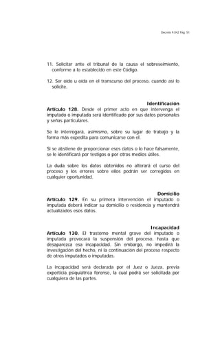 Decreto 9.042 Pág. 51
11. Solicitar ante el tribunal de la causa el sobreseimiento,
conforme a lo establecido en este Código.
12. Ser oído u oída en el transcurso del proceso, cuando así lo
solicite.
Identificación
Artículo 128. Desde el primer acto en que intervenga el
imputado o imputada será identificado por sus datos personales
y señas particulares.
Se le interrogará, asimismo, sobre su lugar de trabajo y la
forma más expedita para comunicarse con el.
Si se abstiene de proporcionar esos datos o lo hace falsamente,
se le identificará por testigos o por otros medios útiles.
La duda sobre los datos obtenidos no alterará el curso del
proceso y los errores sobre ellos podrán ser corregidos en
cualquier oportunidad.
Domicilio
Artículo 129. En su primera intervención el imputado o
imputada deberá indicar su domicilio o residencia y mantendrá
actualizados esos datos.
Incapacidad
Artículo 130. El trastorno mental grave del imputado o
imputada provocará la suspensión del proceso, hasta que
desaparezca esa incapacidad. Sin embargo, no impedirá la
investigación del hecho, ni la continuación del proceso respecto
de otros imputados o imputadas.
La incapacidad será declarada por el Juez o Jueza, previa
experticia psiquiátrica forense, la cual podrá ser solicitada por
cualquiera de las partes.
 