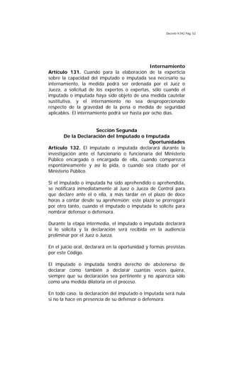 Decreto 9.042 Pág. 52
Internamiento
Artículo 131. Cuando para la elaboración de la experticia
sobre la capacidad del imputado o imputada sea necesario su
internamiento, la medida podrá ser ordenada por el Juez o
Jueza, a solicitud de los expertos o expertas, sólo cuando el
imputado o imputada haya sido objeto de una medida cautelar
sustitutiva, y el internamiento no sea desproporcionado
respecto de la gravedad de la pena o medida de seguridad
aplicables. El internamiento podrá ser hasta por ocho días.
Sección Segunda
De la Declaración del Imputado o Imputada
Oportunidades
Artículo 132. El imputado o imputada declarará durante la
investigación ante el funcionario o funcionaria del Ministerio
Público encargado o encargada de ella, cuando comparezca
espontáneamente y así lo pida, o cuando sea citado por el
Ministerio Público.
Si el imputado o imputada ha sido aprehendido o aprehendida,
se notificará inmediatamente al Juez o Jueza de Control para
que declare ante el o ella, a más tardar en el plazo de doce
horas a contar desde su aprehensión; este plazo se prorrogará
por otro tanto, cuando el imputado o imputada lo solicite para
nombrar defensor o defensora.
Durante la etapa intermedia, el imputado o imputada declarará
si lo solicita y la declaración será recibida en la audiencia
preliminar por el Juez o Jueza.
En el juicio oral, declarará en la oportunidad y formas previstas
por este Código.
El imputado o imputada tendrá derecho de abstenerse de
declarar como también a declarar cuantas veces quiera,
siempre que su declaración sea pertinente y no aparezca sólo
como una medida dilatoria en el proceso.
En todo caso, la declaración del imputado o imputada será nula
si no la hace en presencia de su defensor o defensora.
 