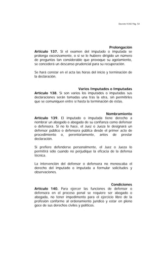 Decreto 9.042 Pág. 54
Prolongación
Artículo 137. Si el examen del imputado o imputada se
prolonga excesivamente, o si se le hubiere dirigido un número
de preguntas tan considerable que provoque su agotamiento,
se concederá un descanso prudencial para su recuperación.
Se hará constar en el acta las horas del inicio y terminación de
la declaración.
Varios Imputados o Imputadas
Artículo 138. Si son varios los imputados o imputadas sus
declaraciones serán tomadas una tras la otra, sin permitirles
que se comuniquen entre sí hasta la terminación de éstas.
Nombramiento
Artículo 139. El imputado o imputada tiene derecho a
nombrar un abogado o abogada de su confianza como defensor
o defensora. Si no lo hace, el Juez o Jueza le designará un
defensor público o defensora pública desde el primer acto de
procedimiento o, perentoriamente, antes de prestar
declaración.
Si prefiere defenderse personalmente, el Juez o Jueza lo
permitirá sólo cuando no perjudique la eficacia de la defensa
técnica.
La intervención del defensor o defensora no menoscaba el
derecho del imputado o imputada a formular solicitudes y
observaciones.
Condiciones
Artículo 140. Para ejercer las funciones de defensor o
defensora en el proceso penal se requiere ser abogado o
abogada, no tener impedimento para el ejercicio libre de la
profesión conforme al ordenamiento jurídico y estar en pleno
goce de sus derechos civiles y políticos.
 