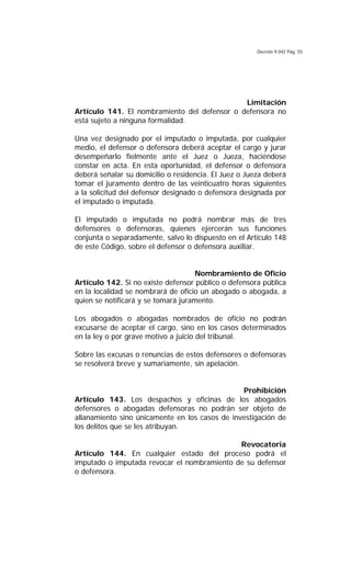 Decreto 9.042 Pág. 55
Limitación
Artículo 141. El nombramiento del defensor o defensora no
está sujeto a ninguna formalidad.
Una vez designado por el imputado o imputada, por cualquier
medio, el defensor o defensora deberá aceptar el cargo y jurar
desempeñarlo fielmente ante el Juez o Jueza, haciéndose
constar en acta. En esta oportunidad, el defensor o defensora
deberá señalar su domicilio o residencia. El Juez o Jueza deberá
tomar el juramento dentro de las veinticuatro horas siguientes
a la solicitud del defensor designado o defensora designada por
el imputado o imputada.
El imputado o imputada no podrá nombrar más de tres
defensores o defensoras, quienes ejercerán sus funciones
conjunta o separadamente, salvo lo dispuesto en el Artículo 148
de este Código, sobre el defensor o defensora auxiliar.
Nombramiento de Oficio
Artículo 142. Si no existe defensor público o defensora pública
en la localidad se nombrará de oficio un abogado o abogada, a
quien se notificará y se tomará juramento.
Los abogados o abogadas nombrados de oficio no podrán
excusarse de aceptar el cargo, sino en los casos determinados
en la ley o por grave motivo a juicio del tribunal.
Sobre las excusas o renuncias de estos defensores o defensoras
se resolverá breve y sumariamente, sin apelación.
Prohibición
Artículo 143. Los despachos y oficinas de los abogados
defensores o abogadas defensoras no podrán ser objeto de
allanamiento sino únicamente en los casos de investigación de
los delitos que se les atribuyan.
Revocatoria
Artículo 144. En cualquier estado del proceso podrá el
imputado o imputada revocar el nombramiento de su defensor
o defensora.
 