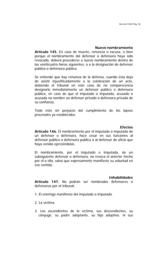 Decreto 9.042 Pág. 56
Nuevo nombramiento
Artículo 145. En caso de muerte, renuncia o excusa, o bien
porque el nombramiento del defensor o defensora haya sido
revocado, deberá procederse a nuevo nombramiento dentro de
las veinticuatro horas siguientes, o a la designación de defensor
público o defensora pública.
Se entiende que hay renuncia de la defensa, cuando ésta deja
de asistir injustificadamente a la celebración de un acto,
debiendo el tribunal en este caso de no comparecencia
designarle inmediatamente un defensor público o defensora
pública, en caso de que el imputado o imputada, acusado o
acusada no nombre un defensor privado o defensora privada de
su confianza.
Todo esto sin perjuicio del cumplimiento de los lapsos
procesales ya establecidos.
Efectos
Artículo 146. El nombramiento por el imputado o imputada de
un defensor o defensora, hace cesar en sus funciones al
defensor público o defensora pública o al defensor de oficio que
haya venido ejerciéndolas.
El nombramiento, por el imputado o imputada, de un
subsiguiente defensor o defensora, no revoca el anterior hecho
por el o ella, salvo que expresamente manifieste su voluntad en
ese sentido.
Inhabilidades
Artículo 147. No podrán ser nombrados defensores o
defensoras por el tribunal:
1. El enemigo manifiesto del imputado o imputada.
2. La víctima.
3. Los ascendientes de la víctima, sus descendientes, su
cónyuge, su padre adoptante, su hijo adoptivo, ni sus
 
