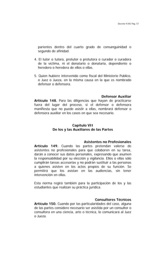 Decreto 9.042 Pág. 57
parientes dentro del cuarto grado de consanguinidad o
segundo de afinidad.
4. El tutor o tutora, protutor o protutora o curador o curadora
de la víctima, ni el donatario o donataria, dependiente o
heredero o heredera de ellos o ellas.
5. Quien hubiere intervenido como fiscal del Ministerio Público,
o Juez o Jueza, en la misma causa en la que es nombrado
defensor o defensora.
Defensor Auxiliar
Artículo 148. Para las diligencias que hayan de practicarse
fuera del lugar del proceso, si el defensor o defensora
manifiesta que no puede asistir a ellas, nombrará defensor o
defensora auxiliar en los casos en que sea necesario.
Capítulo VII
De los y las Auxiliares de las Partes
Asistentes no Profesionales
Artículo 149. Cuando las partes pretendan valerse de
asistentes no profesionales para que colaboren en su tarea,
darán a conocer sus datos personales, expresando que asumen
la responsabilidad por su elección y vigilancia. Ellos o ellas sólo
cumplirán tareas accesorias y no podrán sustituir a las personas
a quienes asisten en los actos propios de su función. Se
permitirá que los asistan en las audiencias, sin tener
intervención en ellas.
Esta norma regirá también para la participación de los y las
estudiantes que realizan su práctica jurídica.
Consultores Técnicos
Artículo 150. Cuando por las particularidades del caso, alguna
de las partes considere necesario ser asistida por un consultor o
consultora en una ciencia, arte o técnica, lo comunicará al Juez
o Jueza.
 