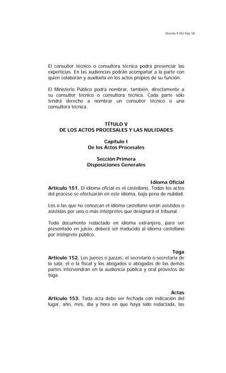 Decreto 9.042 Pág. 58
El consultor técnico o consultora técnica podrá presenciar las
experticias. En las audiencias podrán acompañar a la parte con
quien colaboran y auxiliarla en los actos propios de su función.
El Ministerio Público podrá nombrar, también, directamente a
su consultor técnico o consultora técnica. Cada parte sólo
tendrá derecho a nombrar un consultor técnico o una
consultora técnica.
TÍTULO V
DE LOS ACTOS PROCESALES Y LAS NULIDADES
Capítulo I
De los Actos Procesales
Sección Primera
Disposiciones Generales
Idioma Oficial
Artículo 151. El idioma oficial es el castellano. Todos los actos
del proceso se efectuarán en este idioma, bajo pena de nulidad.
Los o las que no conozcan el idioma castellano serán asistidos o
asistidas por uno o más intérpretes que designará el tribunal.
Todo documento redactado en idioma extranjero, para ser
presentado en juicio, deberá ser traducido al idioma castellano
por intérprete público.
Toga
Artículo 152. Los jueces o juezas, el secretario o secretaria de
la sala, el o la fiscal y los abogados o abogadas de las demás
partes intervendrán en la audiencia pública y oral provistos de
toga.
Actas
Artículo 153. Toda acta debe ser fechada con indicación del
lugar, año, mes, día y hora en que haya sido redactada, las
 