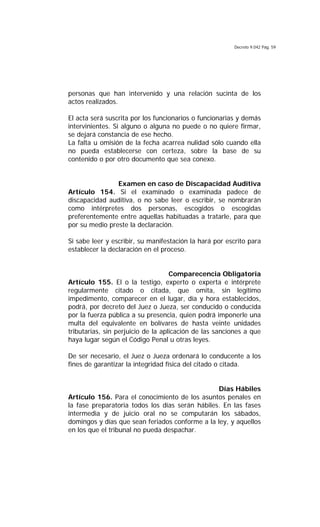 Decreto 9.042 Pág. 59
personas que han intervenido y una relación sucinta de los
actos realizados.
El acta será suscrita por los funcionarios o funcionarias y demás
intervinientes. Si alguno o alguna no puede o no quiere firmar,
se dejará constancia de ese hecho.
La falta u omisión de la fecha acarrea nulidad sólo cuando ella
no pueda establecerse con certeza, sobre la base de su
contenido o por otro documento que sea conexo.
Examen en caso de Discapacidad Auditiva
Artículo 154. Si el examinado o examinada padece de
discapacidad auditiva, o no sabe leer o escribir, se nombrarán
como intérpretes dos personas, escogidos o escogidas
preferentemente entre aquellas habituadas a tratarle, para que
por su medio preste la declaración.
Si sabe leer y escribir, su manifestación la hará por escrito para
establecer la declaración en el proceso.
Comparecencia Obligatoria
Artículo 155. El o la testigo, experto o experta e intérprete
regularmente citado o citada, que omita, sin legítimo
impedimento, comparecer en el lugar, día y hora establecidos,
podrá, por decreto del Juez o Jueza, ser conducido o conducida
por la fuerza pública a su presencia, quien podrá imponerle una
multa del equivalente en bolívares de hasta veinte unidades
tributarias, sin perjuicio de la aplicación de las sanciones a que
haya lugar según el Código Penal u otras leyes.
De ser necesario, el Juez o Jueza ordenará lo conducente a los
fines de garantizar la integridad física del citado o citada.
Días Hábiles
Artículo 156. Para el conocimiento de los asuntos penales en
la fase preparatoria todos los días serán hábiles. En las fases
intermedia y de juicio oral no se computarán los sábados,
domingos y días que sean feriados conforme a la ley, y aquellos
en los que el tribunal no pueda despachar.
 