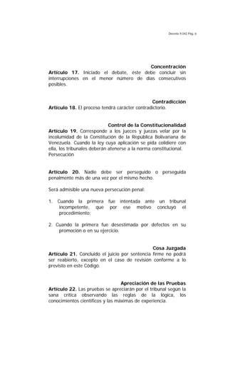 Decreto 9.042 Pág. 6
Concentración
Artículo 17. Iniciado el debate, éste debe concluir sin
interrupciones en el menor número de días consecutivos
posibles.
Contradicción
Artículo 18. El proceso tendrá carácter contradictorio.
Control de la Constitucionalidad
Artículo 19. Corresponde a los jueces y juezas velar por la
incolumidad de la Constitución de la República Bolivariana de
Venezuela. Cuando la ley cuya aplicación se pida colidiere con
ella, los tribunales deberán atenerse a la norma constitucional.
Persecución
Artículo 20. Nadie debe ser perseguido o perseguida
penalmente más de una vez por el mismo hecho.
Será admisible una nueva persecución penal:
1. Cuando la primera fue intentada ante un tribunal
incompetente, que por ese motivo concluyó el
procedimiento;
2. Cuando la primera fue desestimada por defectos en su
promoción o en su ejercicio.
Cosa Juzgada
Artículo 21. Concluido el juicio por sentencia firme no podrá
ser reabierto, excepto en el caso de revisión conforme a lo
previsto en este Código.
Apreciación de las Pruebas
Artículo 22. Las pruebas se apreciarán por el tribunal según la
sana crítica observando las reglas de la lógica, los
conocimientos científicos y las máximas de experiencia.
 